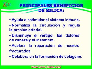 • Ayuda a estimular el sistema inmune.
• Normaliza la circulación y regula
la presión arterial.
• Disminuye el vértigo, los dolores
de cabeza y el insomnio.
• Acelera la reparación de huesos
fracturados.
• Colabora en la formación de colágeno.
PRINCIPALES BENEFICIOS
DE SILICA:
 
