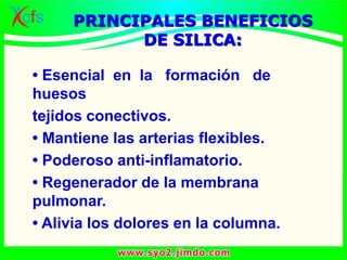 • Esencial en la formación de
huesos
tejidos conectivos.
• Mantiene las arterias flexibles.
• Poderoso anti-inflamatorio.
• Regenerador de la membrana
pulmonar.
• Alivia los dolores en la columna.
PRINCIPALES BENEFICIOS
DE SILICA:
 