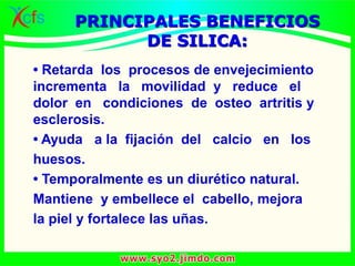 • Retarda los procesos de envejecimiento
incrementa la movilidad y reduce el
dolor en condiciones de osteo artritis y
esclerosis.
• Ayuda a la fijación del calcio en los
huesos.
• Temporalmente es un diurético natural.
Mantiene y embellece el cabello, mejora
la piel y fortalece las uñas.
PRINCIPALES BENEFICIOS
DE SILICA:
 