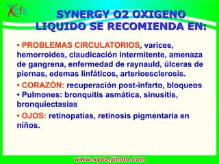 SYNERGY O2 OXIGENO
LIQUIDO SE RECOMIENDA EN:
• PROBLEMAS CIRCULATORIOS, varices,
hemorroides, claudicación intermitente, amenaza
de gangrena, enfermedad de raynauld, úlceras de
piernas, edemas linfáticos, arterioesclerosis.
• CORAZÓN: recuperación post-infarto, bloqueos
• Pulmones: bronquitis asmática, sinusitis,
bronquiectasias
• OJOS: retinopatias, retinosis pigmentaria en
niños.
 
