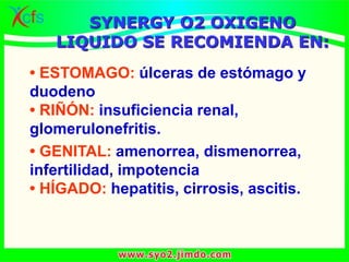 • ESTOMAGO: úlceras de estómago y
duodeno
• RIÑÓN: insuficiencia renal,
glomerulonefritis.
• GENITAL: amenorrea, dismenorrea,
infertilidad, impotencia
• HÍGADO: hepatitis, cirrosis, ascitis.
SYNERGY O2 OXIGENO
LIQUIDO SE RECOMIENDA EN:
 