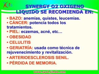 • BAZO: anemias, quistes, leucemias.
• CÁNCER: potencia todos los
tratamientos.
• PIEL: eczemas, acné, etc…
• OBESIDAD
• CELULITIS
• GERIATRÍA: usada como técnica de
rejuvenecimiento y revitalización.
• ARTERIOESCLEROSIS SENIL.
• PÉRDIDA DE MEMORIA.
SYNERGY O2 OXIGENO
LIQUIDO SE RECOMIENDA EN:
 