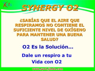 ¿SABÍAS QUE EL AIRE QUE
RESPIRAMOS NO CONTIENE EL
SUFICIENTE NIVEL DE OXÍGENO
PARA MANTENER UNA BUENA
SALUD?
O2 Es la Solución...
Dale un respiro a tu
Vida con O2
SYNERGY O2
 
