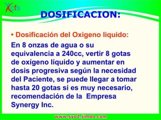 DOSIFICACION:
• Dosificación del Oxigeno liquido:
En 8 onzas de agua o su
equivalencia a 240cc, vertir 8 gotas
de oxígeno líquido y aumentar en
dosis progresiva según la necesidad
del Paciente, se puede llegar a tomar
hasta 20 gotas si es muy necesario,
recomendación de la Empresa
Synergy Inc.
 