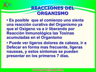 • Es posible que al comienzo uno sienta
una reacción curativa del Organismo ya
que el Oxigeno va a ir liberando por
Reacción Inmunológica las Toxinas
acumuladas en el Organismo
• Puede ver ligeros dolores de cabeza, ir a
Defecar en forma mas frecuente, ligeras
nauseas, y estos síntomas se pueden
presentar en los primeros 7 días.
REACCIONES DEL
ORGANISMO
 