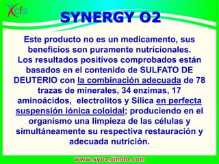 Este producto no es un medicamento, sus
beneficios son puramente nutricionales.
Los resultados positivos comprobados están
basados en el contenido de SULFATO DE
DEUTERIO con la combinación adecuada de 78
trazas de minerales, 34 enzimas, 17
aminoácidos, electrolitos y Sílica en perfecta
suspensión iónica coloidal; produciendo en el
organismo una limpieza de las células y
simultáneamente su respectiva restauración y
adecuada nutrición.
SYNERGY O2
 