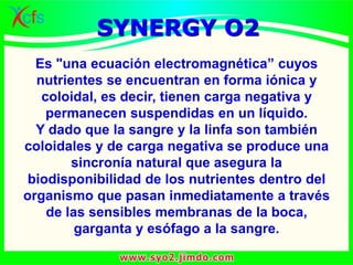 Es "una ecuación electromagnética” cuyos
nutrientes se encuentran en forma iónica y
coloidal, es decir, tienen carga negativa y
permanecen suspendidas en un líquido.
Y dado que la sangre y la linfa son también
coloidales y de carga negativa se produce una
sincronía natural que asegura la
biodisponibilidad de los nutrientes dentro del
organismo que pasan inmediatamente a través
de las sensibles membranas de la boca,
garganta y esófago a la sangre.
SYNERGY O2
 