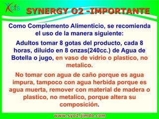 Como Complemento Alimenticio, se recomienda
el uso de la manera siguiente:
Adultos tomar 8 gotas del producto, cada 8
horas, diluido en 8 onzas(240cc.) de Agua de
Botella o jugo, en vaso de vidrio o plastico, no
metalico.
No tomar con agua de caño porque es agua
impura, tampoco con agua herbida porque es
agua muerta, remover con material de madera o
plastico, no metalico, porque altera su
composición.
SYNERGY O2 -IMPORTANTE
 