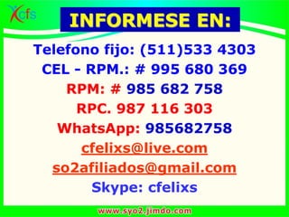 INFORMESE EN:
Telefono fijo: (511)533 4303
CEL - RPM.: # 995 680 369
RPM: # 985 682 758
RPC. 987 116 303
WhatsApp: 985682758
cfelixs@live.com
so2afiliados@gmail.com
Skype: cfelixs
 