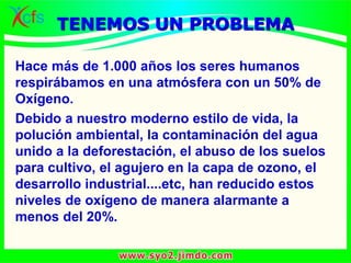 Hace más de 1.000 años los seres humanos
respirábamos en una atmósfera con un 50% de
Oxígeno.
Debido a nuestro moderno estilo de vida, la
polución ambiental, la contaminación del agua
unido a la deforestación, el abuso de los suelos
para cultivo, el agujero en la capa de ozono, el
desarrollo industrial....etc, han reducido estos
niveles de oxígeno de manera alarmante a
menos del 20%.
TENEMOS UN PROBLEMA
 