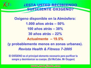 ¿ESTA USTED RECIBIENDO
SUFICIENTE OXIGENO?
Oxígeno disponible en la Atmósfera:
1.000 años atrás – 50%
100 años atrás – 38%
30 años atrás – 22%
Actualmente – 19.5%
(y probablemente menos en zonas urbanas).
Revista Health & Fitness 7-2005
El OXÍGENO es el principal elemento necesario para purificar la
sangre y desintoxicar su cuerpo. (Ed McCabe. Mr Oxygen)
 