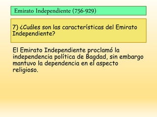 Emirato Independiente (756-929)
7) ¿Cuáles son las características del Emirato
Independiente?
El Emirato Independiente proclamó la
independencia política de Bagdad, sin embargo
mantuvo la dependencia en el aspecto
religioso.
 