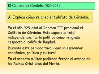 El Califato de Córdoba (929-1031)
9) Explica cómo se creó el Califato de Córdoba.
En el año 929 Abd al-Rahman III proclamó el
Califato de Córdoba. Esto supuso la total
independencia, tanto política como religiosa
respecto al califa de Bagdad.
Durante este periodo tuvo lugar un esplendor
económico, político y cultural.
En el aspecto militar pudieron frenar el avance de
los Reinos Cristianos del Norte.
 