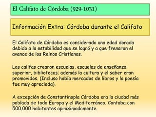 El Califato de Córdoba (929-1031)
Información Extra: Córdoba durante el Califato
El Califato de Córdoba es considerado una edad dorada
debido a la estabilidad que se logró y a que frenaron el
avance de los Reinos Cristianos.
Los califas crearon escuelas, escuelas de enseñanza
superior, bibliotecas; además la cultura y el saber eran
promovidos. (Incluso había mercados de libros y la poesía
fue muy apreciada).
A excepción de Constantinopla Córdoba era la ciudad más
poblada de toda Europa y el Mediterráneo. Contaba con
500.000 habitantes aproximadamente.
 