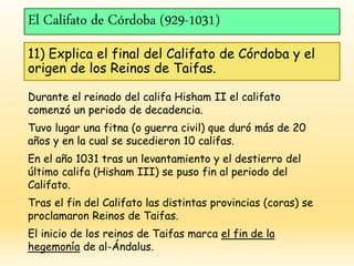 El Califato de Córdoba (929-1031)
11) Explica el final del Califato de Córdoba y el
origen de los Reinos de Taifas.
Durante el reinado del califa Hisham II el califato
comenzó un periodo de decadencia.
Tuvo lugar una fitna (o guerra civil) que duró más de 20
años y en la cual se sucedieron 10 califas.
En el año 1031 tras un levantamiento y el destierro del
último califa (Hisham III) se puso fin al periodo del
Califato.
Tras el fin del Califato las distintas provincias (coras) se
proclamaron Reinos de Taifas.
El inicio de los reinos de Taifas marca el fin de la
hegemonía de al-Ándalus.
 
