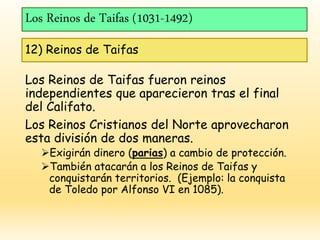 Los Reinos de Taifas (1031-1492)
12) Reinos de Taifas
Los Reinos de Taifas fueron reinos
independientes que aparecieron tras el final
del Califato.
Los Reinos Cristianos del Norte aprovecharon
esta división de dos maneras.
Exigirán dinero (parias) a cambio de protección.
También atacarán a los Reinos de Taifas y
conquistarán territorios. (Ejemplo: la conquista
de Toledo por Alfonso VI en 1085).
 