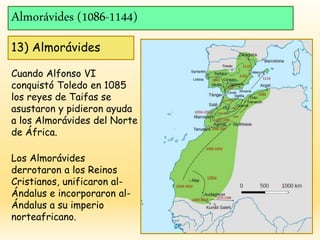 Almorávides (1086-1144)
13) Almorávides
Cuando Alfonso VI
conquistó Toledo en 1085
los reyes de Taifas se
asustaron y pidieron ayuda
a los Almorávides del Norte
de África.
Los Almorávides
derrotaron a los Reinos
Cristianos, unificaron al-
Ándalus e incorporaron al-
Ándalus a su imperio
norteafricano.
 