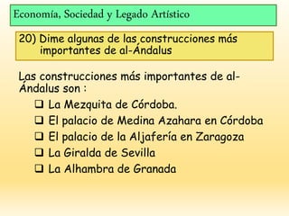 Economía, Sociedad y Legado Artístico
20) Dime algunas de las construcciones más
importantes de al-Ándalus
Las construcciones más importantes de al-
Ándalus son :
 La Mezquita de Córdoba.
 El palacio de Medina Azahara en Córdoba
 El palacio de la Aljafería en Zaragoza
 La Giralda de Sevilla
 La Alhambra de Granada
 