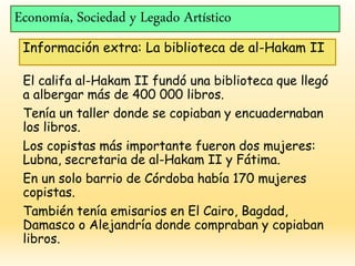 Economía, Sociedad y Legado Artístico
Información extra: La biblioteca de al-Hakam II
El califa al-Hakam II fundó una biblioteca que llegó
a albergar más de 400 000 libros.
Tenía un taller donde se copiaban y encuadernaban
los libros.
Los copistas más importante fueron dos mujeres:
Lubna, secretaria de al-Hakam II y Fátima.
En un solo barrio de Córdoba había 170 mujeres
copistas.
También tenía emisarios en El Cairo, Bagdad,
Damasco o Alejandría donde compraban y copiaban
libros.
 