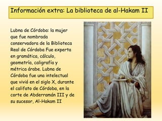 Lubna de Córdoba: la mujer
que fue nombrada
conservadora de la Biblioteca
Real de Córdoba Fue experta
en gramática, cálculo,
geometría, caligrafía y
métrica árabe. Lubna de
Córdoba fue una intelectual
que vivió en el siglo X, durante
el califato de Córdoba, en la
corte de Abderramán III y de
su sucesor, Al-Hakam II
Información extra: La biblioteca de al-Hakam II
 