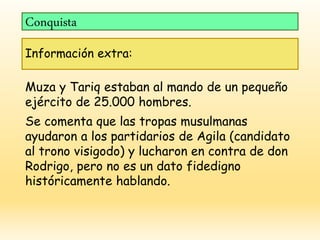 Conquista
Información extra:
Muza y Tariq estaban al mando de un pequeño
ejército de 25.000 hombres.
Se comenta que las tropas musulmanas
ayudaron a los partidarios de Agila (candidato
al trono visigodo) y lucharon en contra de don
Rodrigo, pero no es un dato fidedigno
históricamente hablando.
 