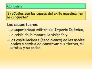 Conquista
3) ¿Cuáles son las causas del éxito musulmán en
la conquista?
Las causas fueron:
- La superioridad militar del Imperio Islámico,
- La crisis de la monarquía visigoda y
- Las capitulaciones (rendiciones) de los nobles
locales a cambio de conservar sus tierras, su
estatus y su poder.
 