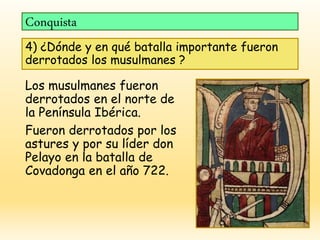 Conquista
4) ¿Dónde y en qué batalla importante fueron
derrotados los musulmanes ?
Los musulmanes fueron
derrotados en el norte de
la Península Ibérica.
Fueron derrotados por los
astures y por su líder don
Pelayo en la batalla de
Covadonga en el año 722.
 