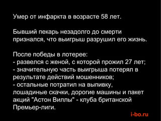 Умер от инфаркта в возрасте 58 лет. Бывший пекарь незадолго до смерти признался, что выигрыш разрушил его жизнь. После победы в лотерее: - развелся с женой, с которой прожил 27 лет; - значительную часть выигрыша потерял в результате действий мошенников; - остальные потратил на выпивку, лошадиные скачки, дорогие машины и пакет акций "Астон Виллы" - клуба британской Премьер-лиги. 