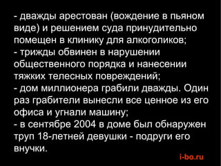 - дважды арестован (вождение в пьяном виде) и решением суда принудительно помещен в клинику для алкоголиков; - трижды обвинен в нарушении общественного порядка и нанесении тяжких телесных повреждений;  - дом миллионера грабили дважды. Один раз грабители вынесли все ценное из его офиса и угнали машину; - в сентябре 2004 в доме был обнаружен труп 18-летней девушки - подруги его внучки. 