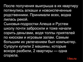 После получения выигрыша в их квартиру потянулись алкаши и новоиспеченные родственники. Принимали всех, водка лилась рекой.  Сыновья-подростки Алеша и Рустем школу почти забросили и тоже начали сорить деньгами, водя толпы приятелей по киоскам и игровым залам. Самым большим их увлечением был компьютер. Супруги купили 2 машины, которые  вскоре разбили, 2 квартиры — одна сгорела. 