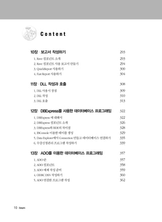 10 Delphi
10장 | 보고서 작성하기 293
1. Rave 컴포넌트 소개 293
2. Rave 컴포넌트 사용 보고서 만들기 294
3. QuickReport 사용하기 300
4. Fast Report 사용하기 304
11장 | DLL 작성과 호출 308
1. DLL 사용시 장점 309
2. DLL 작성 310
3. DLL 호출 313
12장 | DBExpress를 사용한 데이터베이스 프로그래밍 322
1. DBExpress 에 대해서 322
2. DBExpress 컴포넌트 소개 326
3. DBExpress와 BDE의 차이점 328
4. IBConsole 이용한 테이블 생성 329
5. Data Explorer에서 Connection 만들고 데이터베이스 연결하기 335
6. 수강신청관리 프로그램 작성하기 339
13장 | ADO를 이용한 데이터베이스 프로그래밍 357
1. ADO 란 357
2. ADO 컴포넌트 358
3. ADO 예제 작성 준비 359
4. ODBC DSN 작성하기 360
5. ADO 연결한 프로그램 작성 362
C o n t e n t
 