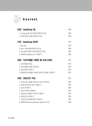 12 Delphi
16장 | DataSnap 웹 458
1. DataSnap 웹 서버 어플리케이션 작성 459
2. 클라이언트 어플리케이션 작성 478
17장 | DataSnap REST 479
1. Rest 란? 479
2. Rest 서버 어플리케이션 작성 483
3. Rest 클라이언트 어플리케이션 작성 490
4.[예제] Chatting Room 작성하기 492
18장 | 인트라웹을 이용한 웹 프로그래밍 515
1. 인트라웹의 개요 515
2. 인트라웹을 위한 컴포넌트 516
3. 인트라웹 시작하기 516
4.[예제] 인트라웹을 이용한 온라인 쇼핑몰 작성하기 523
19장 | 컴포넌트 작성 531
1. 위저드를 사용한 컴포넌트 작성 시작하기 532
2. 생성자/파괴자 루틴 작성하기 536
3. 속성 추가하기 540
4. 윈도우 메시지 핸들러 543
5. 컴포넌트 팔레트 아이콘 수정하기 552
6. 컴포넌트 설치하기 553
7. 컴포넌트에 팝업 메뉴 작성하기 555
8.[예제] TDBDateTimePicker 컴포넌트 작성 559
C o n t e n t
 