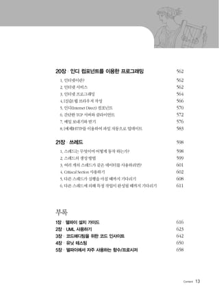 13
20장 | 인디 컴포넌트를 이용한 프로그래밍 562
1. 인터넷이란? 562
2. 인터넷 서비스 562
3. 인터넷 프로그래밍 564
4.[실습] 웹 브라우저 작성 566
5. 인디(Internet Direct) 컴포넌트 570
6. 간단한 TCP 서버와 클라이언트 572
7. 메일 보내기와 받기 576
8.[예제]HTTP를 이용하여 파일 자동으로 업데이트 583
21장 | 쓰레드 598
1. 스레드는 무엇이며 어떻게 동작 하는가? 598
2. 스레드의 생성 방법 599
3. 여러 개의 스레드가 같은 데이터를 사용하려면? 601
4. Critiacal Section 사용하기 602
5. 다른 스레드가 실행을 마칠 때까지 기다리기 608
6. 다른 스레드에 의해 특정 작업이 완성될 때까지 기다리기 611
부록
1장 | 델파이 설치 가이드 616
2장 | UML 사용하기 623
3장 | 코드에디팅을 위한 코드 인사이트 642
4장 | 유닛 테스팅 650
5장 | 델파이에서 자주 사용하는 함수/프로시저 658
 