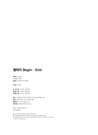 델파이 Begin…End
지은이 | 김원경
기 획 | 김나래
펴낸곳 | (주)데브기어 출판부
디자인 | 지와수
초 판 1쇄 | 2011년 7월 15일
개정판 1쇄 | 2012년 12월 20일
개정판 2쇄 | 2016년 2월 26일
주소 | 서울특별시 서초구 반포1동 743-14 4층 (주)데브기어
전화 | 02-595-4288 FAX : 02-536-4288
홈페이지 | www.devgear.co.kr
전자우편 | ask@embarcadero.co.kr
ISBN : 978-89-962516-1-3
값 : 28,000원
● 이 책의 저작권은 김원경과 ㈜데브기어에게 있습니다.
● 저작권법에 의해 보호를 받는 저작물이므로 무단 복제 및 무단 전재를 금합니다.
● 이 책에 대한 의견을 주시거나 오탈자 및 잘못된 내용의 수정정보는 아래 이메일로 연락 주십시오.
잘못된 책은 교환해드립니다.
 
