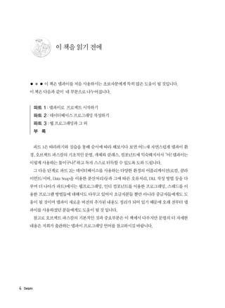 4 Delphi
이 책을 읽기 전에
● ● ● 이 책은 델파이를 처음 사용하시는 초보자분에게 특히 많은 도움이 될 것입니다.
이 책은 다음과 같이 네 부분으로 나누어집니다.
파트 1 : 델파이로 프로젝트 시작하기
파트 2 : 데이터베이스 프로그래밍 작성하기
파트 3 : 웹 프로그래밍과 그 외
부 록
파트 1은 따라하기와 실습을 통해 순서에 따라 해보시다 보면 어느새 자연스럽게 델파이 환
경, 오브젝트 파스칼의 기초적인 문법, 개체와 클래스, 컴포넌트에 익숙해지셔서“아! 델파이는
이렇게 사용하는 툴이구나!”하고 독자 스스로 터득할 수 있도록 도와 드립니다.
그 다음 단계로 파트 2는 데이터베이스를 사용하는 다양한 환경의 어플리케이션(로컬, 클라
이언트/서버, Data Snap을 이용한 분산처리)등과 그에 따른 오류처리, DLL 작성 방법 등을 다
루며 더 나아가 파트3에서는 웹프로그래밍, 인디 컴포넌트를 이용한 프로그래밍, 스레드를 이
용한 프로그램 방법들에 대해서도 다루고 있어서 초급자분들 뿐만 아니라 중급자들에게도 도
움이 될 것이며 델파이 새로운 버전의 추가된 내용도 정리가 되어 있기 때문에 오래 전부터 델
파이를 사용하셨던 분들에게도 도움이 될 것 입니다.
참고로 오브젝트 파스칼의 기본적인 것과 중요부분은 이 책에서 다루지만 문법의 더 자세한
내용은 저희가 출판하는 델파이 프로그래밍 언어를 참고하시길 바랍니다.
 