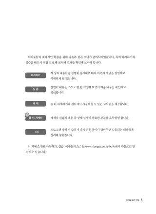 여러분들의 효과적인 학습을 위해 다음과 같은 코너가 준비되어있습니다. 특히 따라하기와
실습은 반드시 직접 코딩 해 보셔서 결과를 확인해 보셔야 합니다.
이 책에 소개된 따라하기, 실습, 예제등의 소스는 www.devgear.co.kr/book에서 다운로드 받
으실 수 있습니다.
5
따라하기
각 장의 내용들을 설명된 순서대로 따라 하면서 개념을 설명하고
이해하게 될 것입니다.
실 습
설명된 내용을 스스로 한 번 작성해 보면서 배운 내용을 확인하고
정리합니다.
예 제 좀 더 자세하거나 실무에서 사용하실 수 있는 코드들을 제공합니다.
예제나 실습의 내용 중 상세 설명이 필요한 부분을 요약설명 합니다.
프로그램 작성 시 오류가 나기 쉬운 곳이나 알아두면 도움되는 내용들을
정리해 놓았습니다.
좀 더 자세히
Tip
 