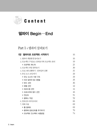 Part 1 델파이 살펴보기
1장 | 델파이로 프로젝트 시작하기 16
1. 델파이 개발환경 둘러보기 16
2. 프로젝트 구성요소 살펴보기와 프로젝트 관리 19
● 21
3. 프로젝트 파일 열어보기 30
4. 프로그램 실행하기 - 컴파일과 실행 31
5. 유닛 소스 코딩 하기 33
● 33
● 35
● 36
● 42
● 44
● 46
● 51
● 52
6. 컴포넌트 라이브러리 66
7. 개체 사용 69
● 69
● 70
● 74
6 Delphi
C o n t e n t
델파이 Begin…End
 