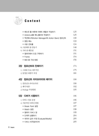 ● 125
● 125
● 130
● 133
● 134
8. 스플래쉬 폼 만들기 148
9. 기타 폼 핸들링 151
● 151
● 154
● 156
3장 | 컴포넌트와 친해지기 174
1. 그림판 프로그램 작성 175
2. 동영상 재생기 작성 181
4장 | 컴포넌트 라이브러리와 패키지 190
1. 컴포넌트 라이브러리 190
2. 패키지란? 192
2. Package 작성방법 195
5장 | 디버거 사용하기 196
1. 디버그 정보 설정 196
2. 기본적인 디버깅 방법 197
● 197
● 198
● 199
● 204
● 205
● 205
C o n t e n t
8 Delphi
 