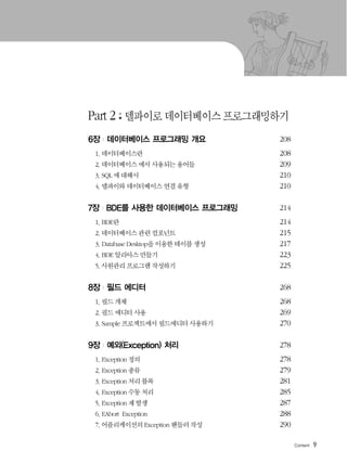 9
Part 2 델파이로 데이터베이스 프로그래밍하기
6장 | 데이터베이스 프로그래밍 개요 208
1. 데이터베이스란 208
2. 데이터베이스 에서 사용되는 용어들 209
3. SQL 에 대해서 210
4. 델파이와 데이터베이스 연결 유형 210
7장 | BDE를 사용한 데이터베이스 프로그래밍 214
1. BDE란 214
2. 데이터베이스 관련 컴포넌트 215
3. Database Desktop을 이용한 테이블 생성 217
4. BDE 알리아스 만들기 223
5. 사원관리 프로그램 작성하기 225
8장 | 필드 에디터 268
1. 필드 개체 268
2. 필드 에디터 사용 269
3. Sample 프로젝트에서 필드에디터 사용하기 270
9장 | 예외(Exception) 처리 278
1. Exception 정의 278
2. Exception 종류 279
3. Exception 처리 블록 281
4. Exception 수동 처리 285
5. Exception 재 발생 287
6. EAbort Exception 288
7. 어플리케이션의 Exception 핸들러 작성 290
 