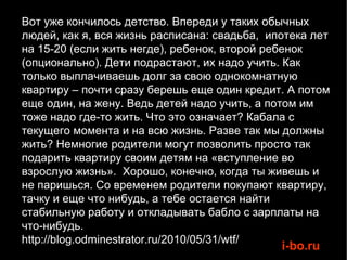 Вот уже кончилось детство. Впереди у таких обычных людей, как я, вся жизнь расписана: свадьба,  ипотека лет на 15-20 (если жить негде), ребенок, второй ребенок (опционально). Дети подрастают, их надо учить. Как только выплачиваешь долг за свою однокомнатную квартиру – почти сразу берешь еще один кредит. А потом еще один, на жену. Ведь детей надо учить, а потом им тоже надо где-то жить. Что это означает? Кабала с текущего момента и на всю жизнь. Разве так мы должны жить? Немногие родители могут позволить просто так подарить квартиру своим детям на «вступление во взрослую жизнь».  Хорошо, конечно, когда ты живешь и не паришься. Со временем родители покупают квартиру, тачку и еще что нибудь, а тебе остается найти стабильную работу и откладывать бабло с зарплаты на что-нибудь. http://blog.odminestrator.ru/2010/05/31/wtf/ 