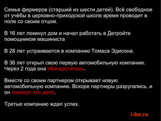 Семья фермеров (старший из шести детей). Всё свободное от учёбы в церковно-приходской школе время проводит в поле со своим отцом. В 16 лет покинул дом и начал работать в Детройте помощником машиниста В 28 лет устраивается в компанию Томаса Эдисона. В 36 лет открыл свою первую автомобильную компанию. Через 2 года она  обанкротилась .  Вместе со своим партнером открывает новую автомобильную компанию. Вскоре партнеры разругались, и он  покинул это дело .  Третью компанию ждал успех.  