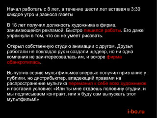 Начал работать с 8 лет, в течение шести лет вставая в 3:30 каждое утро и разнося газеты В 18 лет получил должность художника в фирме, занимающейся рекламой. Быстро  лишился работы . Его даже упрекнули в том, что он не умеет рисовать. Открыл собственную студию анимации с другом. Друзья работали не покладая рук и создали щедевр, но ни одна компания не заинтересовалась им, и вскоре  фирма обанкротилась .  Выпустив серию мультфильмов впервые получил признание у публики, но дистрибьютер, владеющий правами на распространение мультика  переманил к себе всех художников  и поставил условие: «Или ты мне отдаешь половину студии, и мы подписываем контракт, или я буду сам выпускать этот мультфильм!»  