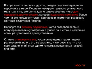 Вскоре вместе со своим другом, создал самого популярного персонажа в мире. После головокружительного успеха этого мультфильма, его опять ждало разочарование – его  друг перешел в другую студию , которая  надула его компанию  более чем на сто пятьдесят тысяч долларов и «помогла» разорвать контракт с Universal Pictures.  Подвергался  резкому осуждению , когда создавал первый полуторачасовой мультфильм. Однако он в итоге в несколько сотен раз увеличила доход компании.  От него  отвернулись все , когда он придумал проект парка развлечений, но его это не сломило, и как результат – этот парк развлечений стал одним из самых популярных на всей планете. 
