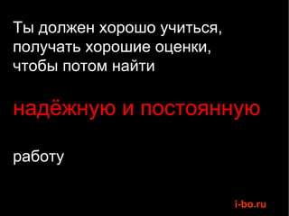 Ты должен хорошо учиться, получать хорошие оценки,  чтобы потом найти  надёжную и постоянную  работу 