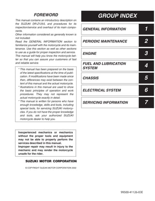 GENERAL INFORMATION 1
PERIODIC MAINTENANCE 2
ENGINE 3
FUEL AND LUBRICATION
SYSTEM
4
CHASSIS 5
ELECTRICAL SYSTEM 6
SERVICING INFORMATION 7
FOREWORD
This manual contains an introductory description on
the SUZUKI DR-Z125/L and procedures for its
inspection/service and overhaul of its main compo-
nents.
Other information considered as generally known is
not included.
Read the GENERAL INFORMATION section to
familiarize yourself with the motorcycle and its main-
tenance. Use this section as well as other sections
to use as a guide for proper inspection and service.
This manual will help you know the motorcycle bet-
ter so that you can assure your customers of fast
and reliable service.
© COPYRIGHT SUZUKI MOTOR CORPORATION 2002
* This manual has been prepared on the basis
of the latest specifications at the time of publi-
cation. If modifications have been made since
then, differences may exist between the con-
tent of this manual and the actual motorcycle.
* Illustrations in this manual are used to show
the basic principles of operation and work
procedures. They may not represent the
actual motorcycle exactly in detail.
* This manual is written for persons who have
enough knowledge, skills and tools, including
special tools, for servicing SUZUKI motorcy-
cles. If you do not have the proper knowledge
and tools, ask your authorized SUZUKI
motorcycle dealer to help you.
Inexperienced mechanics or mechanics
without the proper tools and equipment
may not be able to properly perform the
services described in this manual.
Improper repair may result in injury to the
mechanic and may render the motorcycle
unsafe for the rider.
GROUP INDEX
99500-41126-03E
 
