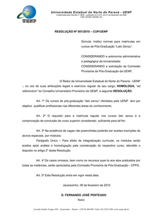 Avenida Getúlio Vargas, 850 – Jacarezinho – Paraná – CEP 86.400-000. Telef. (43) 3525-3589. www.uenp.edu.br
Universidade Estadual do Norte do Paraná - UENP
Credenciada pelo Decreto no
3909 – publicado no D.O.E. em 01 de dezembro de 2008
CNPJ 08.885.100/0001-54
RESOLUÇÃO Nº 001/2010 – CUP/UENP
Súmula: Institui normas para matrículas em
cursos de Pós-Graduação “Lato Sensu”.
CONSIDERANDO a autonomia administrativa
e pedagógica da Universidade;
CONSIDERANDO a solicitação da Comissão
Provisória de Pós-Graduação da UENP;
O Reitor da Universidade Estadual do Norte do Paraná - UENP
-, no uso de suas atribuições legais e exercício regular de seu cargo, HOMOLOGA, “ad
referendum” do Conselho Universitário Provisório da UENP, a seguinte RESOLUÇÃO:
Art. 1º Os cursos de pós-graduação “lato sensu” ofertados pela UENP tem por
objetivo qualificar profissionais nas diferentes áreas do conhecimento.
Art. 2º O requisito para a matrícula regular nos cursos lato sensu é a
comprovação de conclusão de curso superior considerado suficiente para tal fim.
Art. 3º Na existência de vagas não preenchidas poderão ser aceitas inscrições de
alunos especiais, por módulos.
Parágrafo Único – Para efeito de integralização curricular, os módulos serão
aceitos após análise e homologação pela coordenação do respectivo curso, atendido o
disposto no artigo 2o
desta Resolução.
Art. 4°Os casos omissos, bem como os recursos quan to aos atos praticados por
todas as instâncias, serão apreciados pela Comissão Provisória de Pós-Graduação - CPPG.
Art. 5º Esta Resolução entra em vigor nesta data.
Jacarezinho, 09 de fevereiro de 2010.
D. FERNANDO JOSÉ PENTEADO
Reitor
 