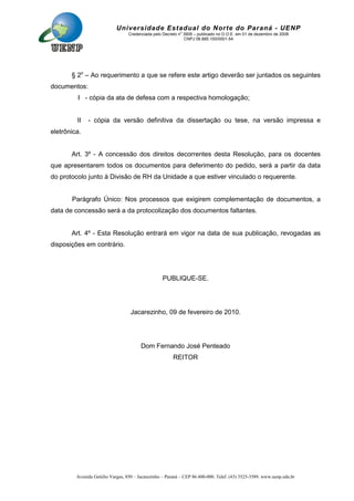 Avenida Getúlio Vargas, 850 – Jacarezinho – Paraná – CEP 86.400-000. Telef. (43) 3525-3589. www.uenp.edu.br
Universidade Estadual do Norte do Paraná - UENP
Credenciada pelo Decreto no
3909 – publicado no D.O.E. em 01 de dezembro de 2008
CNPJ 08.885.100/0001-54
§ 2o
– Ao requerimento a que se refere este artigo deverão ser juntados os seguintes
documentos:
I - cópia da ata de defesa com a respectiva homologação;
II - cópia da versão definitiva da dissertação ou tese, na versão impressa e
eletrônica.
Art. 3º - A concessão dos direitos decorrentes desta Resolução, para os docentes
que apresentarem todos os documentos para deferimento do pedido, será a partir da data
do protocolo junto à Divisão de RH da Unidade a que estiver vinculado o requerente.
Parágrafo Único: Nos processos que exigirem complementação de documentos, a
data de concessão será a da protocolização dos documentos faltantes.
Art. 4º - Esta Resolução entrará em vigor na data de sua publicação, revogadas as
disposições em contrário.
PUBLIQUE-SE.
Jacarezinho, 09 de fevereiro de 2010.
Dom Fernando José Penteado
REITOR
 