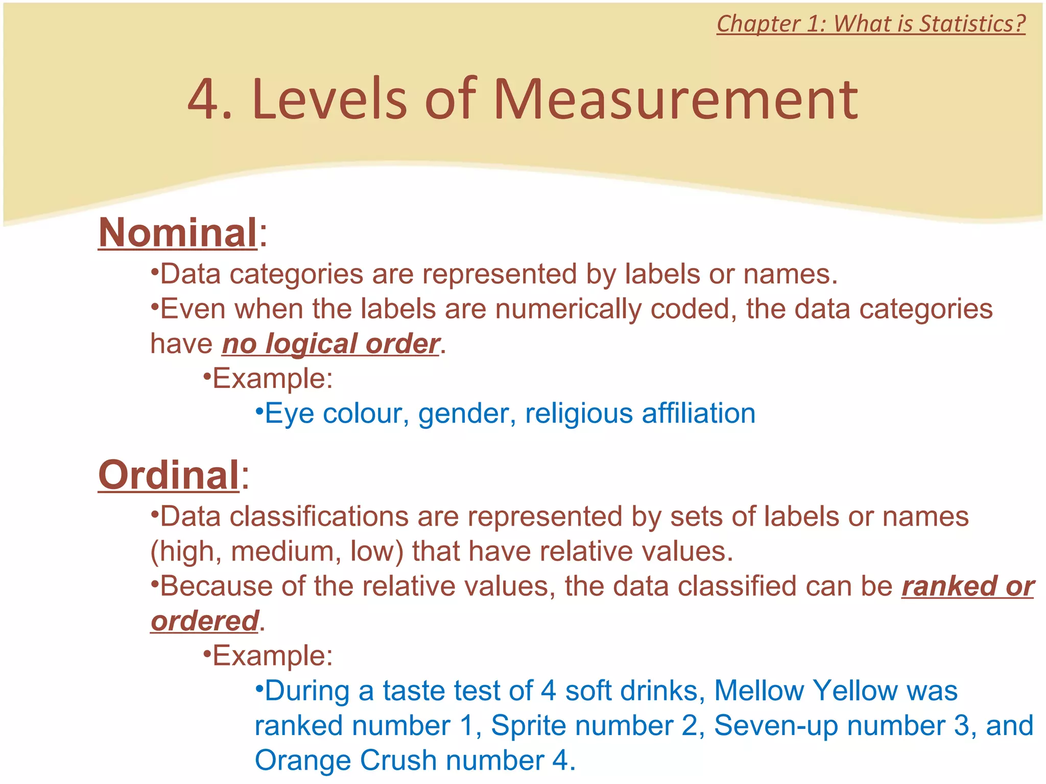 4. Levels of Measurement Chapter 1: What is Statistics? Nominal :  Data categories are represented by labels or names. Even when the labels are numerically coded, the data categories have  no logical order .  Example: Eye colour, gender, religious affiliation Ordinal :  Data classifications are represented by sets of labels or names (high, medium, low) that have relative values. Because of the relative values, the data classified can be  ranked or ordered .  Example: During a taste test of 4 soft drinks, Mellow Yellow was ranked number 1, Sprite number 2, Seven-up number 3, and Orange Crush number 4.  