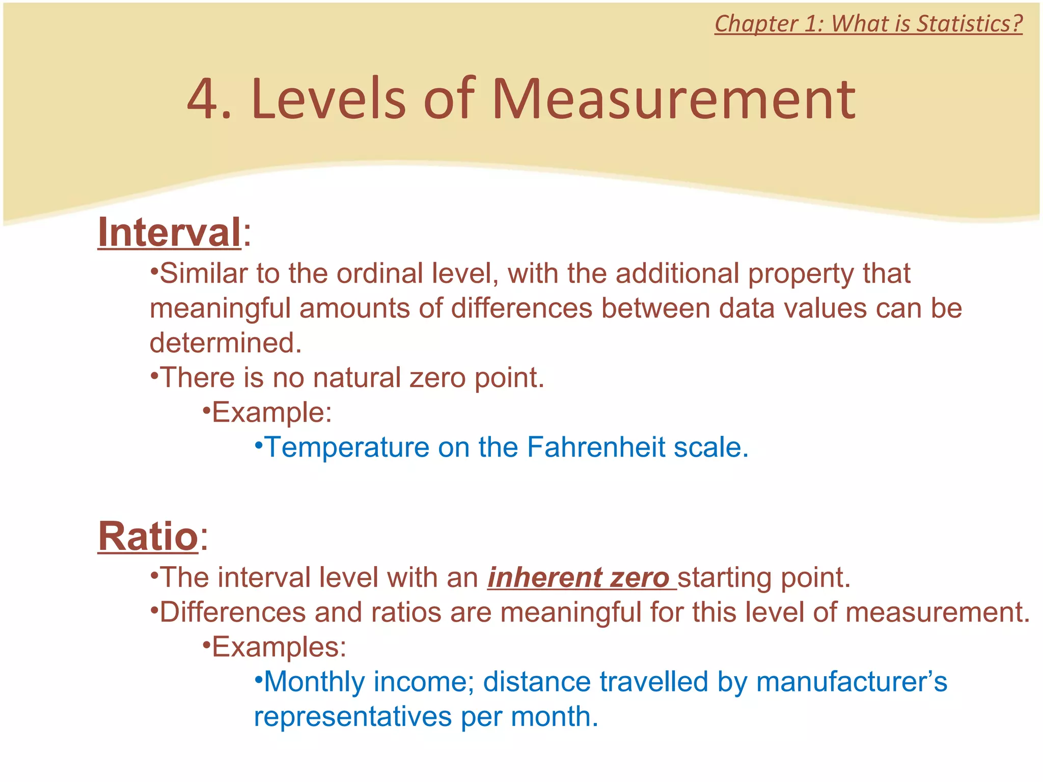 4. Levels of Measurement Chapter 1: What is Statistics? Interval :  Similar to the ordinal level, with the additional property that meaningful amounts of differences between data values can be determined.  There is no natural zero point.  Example: Temperature on the Fahrenheit scale.  Ratio :  The interval level with an  inherent zero  starting point.  Differences and ratios are meaningful for this level of measurement.  Examples: Monthly income; distance travelled by manufacturer’s representatives per month.  