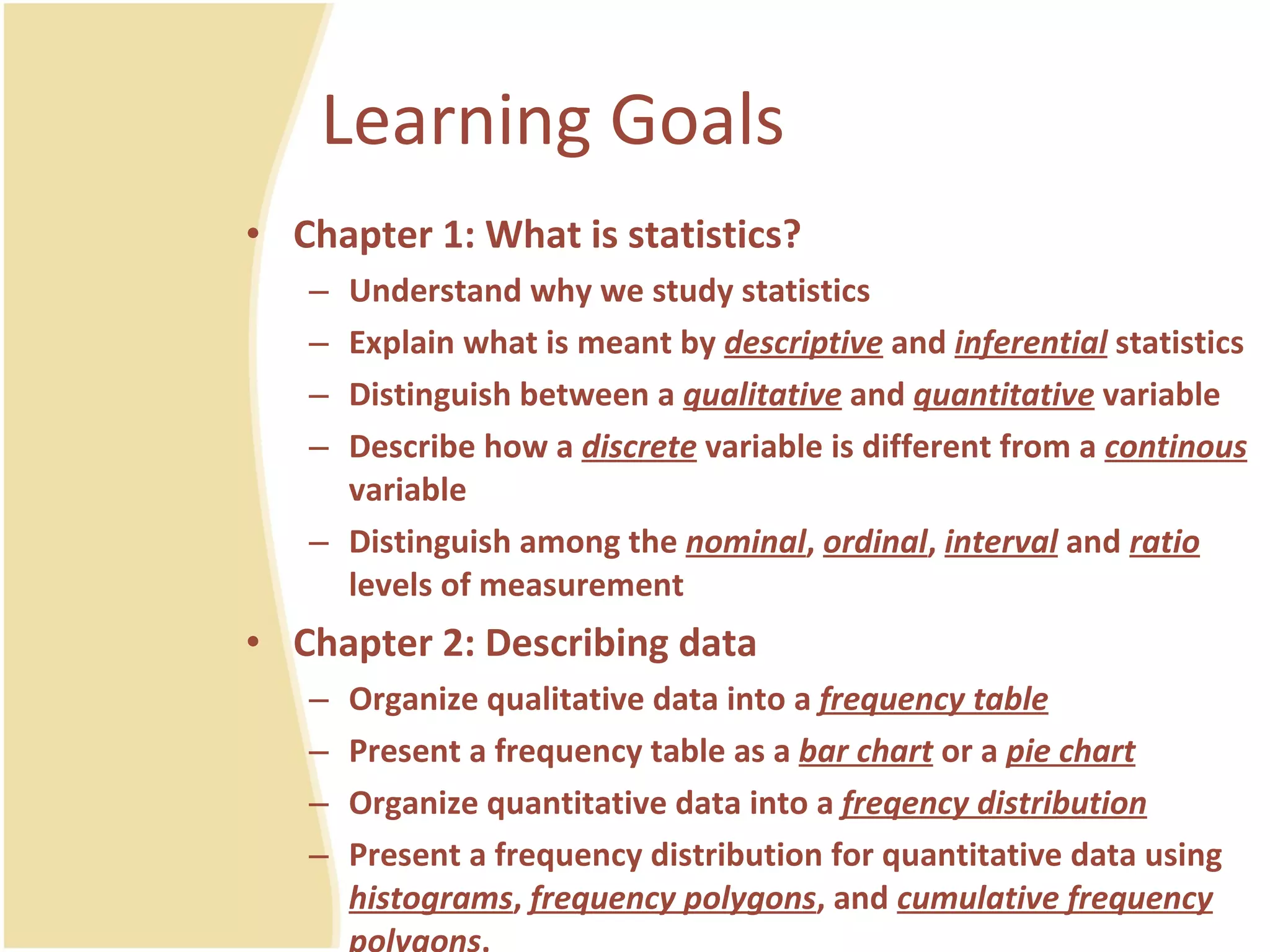 Learning Goals Chapter 1: What is statistics? Understand why we study statistics Explain what is meant by  descriptive  and  inferential  statistics Distinguish between a  qualitative  and  quantitative  variable Describe how a  discrete  variable is different from a  continous  variable Distinguish among the  nominal ,  ordinal ,  interval  and  ratio  levels of measurement Chapter 2: Describing data Organize qualitative data into a  frequency table Present a frequency table as a  bar chart  or a  pie chart Organize quantitative data into a  freqency distribution Present a frequency distribution for quantitative data using  histograms ,  frequency polygons , and  cumulative frequency polygons .  